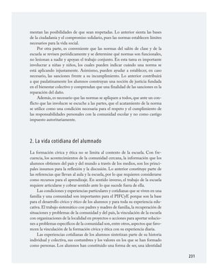 231
mentan las posibilidades de que sean respetadas. Lo anterior sienta las bases
de la ciudadanía y el compromiso solidario, pues las normas establecen límites
necesarios para la vida social.
Por otra parte, es conveniente que las normas del salón de clase y de la
escuela se revisen periódicamente y se determine qué normas son funcionales,
no lesionan a nadie y apoyan el trabajo conjunto. En esta tarea es importante
involucrar a niñas y niños, los cuales pueden indicar cuándo una norma se
está aplicando injustamente. Asimismo, pueden ayudar a establecer, en caso
necesario, las sanciones frente a su incumplimiento. Lo anterior contribuirá
a que paulatinamente los alumnos construyan una noción de justicia fundada
en el bienestar colectivo y comprendan que una finalidad de las sanciones es la
reparación del daño.
Además, es necesario que las normas se apliquen a todos, que ante un con­
flicto que las involucre se escuche a las partes, que el acatamiento de la norma
se utilice como una condición necesaria para el respeto y el cumplimiento de
las responsabilidades personales con la comunidad escolar y no como castigo
impuesto autoritariamente.
2. La vida cotidiana del alumnado
La formación cívica y ética no se limita al contexto de la escuela. Con fre­
cuencia, los acontecimientos de la comunidad cercana, la información que los
alumnos obtienen del país y del mundo a través de los medios, son los princi­
pales insumos para la reflexión y la discusión. Lo anterior constituye parte de
las referencias que llevan al aula y la escuela, por lo que requieren considerarse
como recursos para el aprendizaje. En sentido inverso, el trabajo de la escuela
requiere articularse y cobrar sentido ante lo que sucede fuera de ella.
Las condiciones y experiencias particulares y cotidianas que se viven en una
familia y una comunidad son importantes para el PIFCyE porque son la base
para el desarrollo cívico y ético de los alumnos y para toda su experiencia edu­
cativa. El trabajo sistemático con padres y madres de familia, la recuperación de
situaciones y problemas de la comunidad y del país, la vinculación de la escuela
con organizaciones de la localidad en proyectos o acciones para aportar solucio­
nes a problemas específicos de la comunidad son,entre otros,aspectos que favo­
recen la vinculación de la formación cívica y ética con su experiencia diaria.
Las experiencias cotidianas de los alumnos sintetizan parte de su historia
individual y colectiva, sus costumbres y los valores en los que se han formado
como personas. Los alumnos han constituido una forma de ser, una identidad
FCyE.indd 231 23/7/08 09:50:54
 