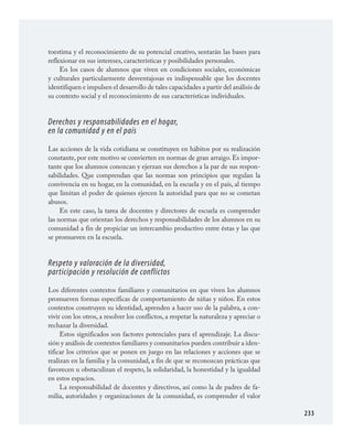 233
toestima y el reconocimiento de su potencial creativo, sentarán las bases para
reflexionar en sus intereses, características y posibilidades personales.
En los casos de alumnos que viven en condiciones sociales, económicas
y culturales particularmente desventajosas es indispensable que los docentes
identifiquen e impulsen el desarrollo de tales capacidades a partir del análisis de
su contexto social y el reconocimiento de sus características individuales.
Derechos y responsabilidades en el hogar,
en la comunidad y en el país
Las acciones de la vida cotidiana se constituyen en hábitos por su realización
constante, por este motivo se convierten en normas de gran arraigo. Es impor­
tante que los alumnos conozcan y ejerzan sus derechos a la par de sus respon­
sabilidades. Que comprendan que las normas son principios que regulan la
convivencia en su hogar, en la comunidad, en la escuela y en el país, al tiempo
que limitan el poder de quienes ejercen la autoridad para que no se cometan
abusos.
En este caso, la tarea de docentes y directores de escuela es comprender
las normas que orientan los derechos y responsabilidades de los alumnos en su
comunidad a fin de propiciar un intercambio productivo entre éstas y las que
se promueven en la escuela.
Respeto y valoración de la diversidad,
participación y resolución de conflictos
Los diferentes contextos familiares y comunitarios en que viven los alumnos
promueven formas específicas de comportamiento de niñas y niños. En estos
contextos construyen su identidad, aprenden a hacer uso de la palabra, a con­
vivir con los otros, a resolver los conflictos, a respetar la naturaleza y apreciar o
rechazar la diversidad.
Estos significados son factores potenciales para el aprendizaje. La discu­
sión y análisis de contextos familiares y comunitarios pueden contribuir a iden­
tificar los criterios que se ponen en juego en las relaciones y acciones que se
realizan en la familia y la comunidad, a fin de que se reconozcan prácticas que
favorecen u obstaculizan el respeto, la solidaridad, la honestidad y la igualdad
en estos espacios.
La responsabilidad de docentes y directivos, así como la de padres de fa­
milia, autoridades y organizaciones de la comunidad, es comprender el valor
FCyE.indd 233 23/7/08 09:50:54
 