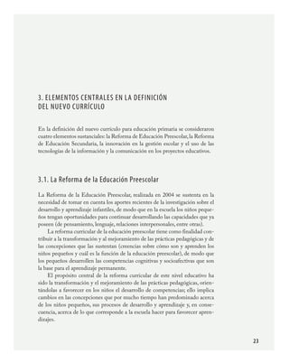 23
3. Elementos centrales en la definición
del nuevo currículo
En la definición del nuevo currículo para educación primaria se consideraron
cuatro elementos sustanciales: la Reforma de Educación Preescolar,la Reforma
de Educación Secundaria, la innovación en la gestión escolar y el uso de las
tecnologías de la información y la comunicación en los proyectos educativos.
3.1. La Reforma de la Educación Preescolar
La Reforma de la Educación Preescolar, realizada en 2004 se sustenta en la
necesidad de tomar en cuenta los aportes recientes de la investigación sobre el
desarrollo y aprendizaje infantiles, de modo que en la escuela los niños peque-
ños tengan oportunidades para continuar desarrollando las capacidades que ya
poseen (de pensamiento, lenguaje, relaciones interpersonales, entre otras).
La reforma curricular de la educación preescolar tiene como finalidad con-
tribuir a la transformación y al mejoramiento de las prácticas pedagógicas y de
las concepciones que las sustentan (creencias sobre cómo son y aprenden los
niños pequeños y cuál es la función de la educación preescolar), de modo que
los pequeños desarrollen las competencias cognitivas y socioafectivas que son
la base para el aprendizaje permanente.
El propósito central de la reforma curricular de este nivel educativo ha
sido la transformación y el mejoramiento de las prácticas pedagógicas, orien-
tándolas a favorecer en los niños el desarrollo de competencias; ello implica
cambios en las concepciones que por mucho tiempo han predominado acerca
de los niños pequeños, sus procesos de desarrollo y aprendizaje y, en conse-
cuencia, acerca de lo que corresponde a la escuela hacer para favorecer apren-
dizajes.
PLAN2.indd 23 30/7/08 13:42:33
 