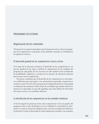 239
PROGRAMAS DE ESTUDIO
Organización de los contenidos
Al tratarse de un espacio sistemático para la formación cívica y ética,los progra­
mas de la asignatura en cada grado se han definido tomando en consideración
los siguientes criterios.
El desarrollo gradual de las competencias cívicas y éticas
A lo largo de la educación primaria, el desarrollo de las competencias es un
proceso gradual al que busca contribuir la organización de las unidades del
programa de cada grado. En las secciones de cada unidad se han considerado
las posibilidades cognitivas y morales de los alumnos de educación primaria
para avanzar en las competencias.
Es preciso considerar que el desarrollo de las competencias en cada alum­
no es diferente, pues está sujeto a sus características personales, experiencias y
contexto en que vive.Por ello,la propuesta de trabajo planteada en cada unidad
es solamente una referencia sobre el tipo de actividades que pueden realizar los
alumnos en cada grado, sin que ello signifique que todos habrán de efectuarlas
del mismo modo y con resultados idénticos.
La distribución de las competencias en las unidades temáticas
A fin de asegurar la presencia de las ocho competencias en los seis grados del
programa, éstas se han distribuido en cinco unidades, lo cual facilita su trata­
miento a través de situaciones didácticas que convocan al análisis, la reflexión y
la discusión. Si bien el desarrollo de cada competencia moviliza a las restantes,
FCyE.indd 239 23/7/08 09:50:55
 
