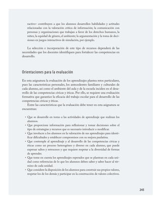 245
ractivo– contribuyen a que los alumnos desarrollen habilidades y actitudes
relacionadas con la valoración crítica de información; la comunicación con
personas y organizaciones que trabajan a favor de los derechos humanos, la
niñez, la equidad de género, el ambiente; la argumentación y la toma de deci­
siones en juegos interactivos de simulación, por ejemplo.
La selección e incorporación de este tipo de recursos dependerá de las
necesidades que los docentes identifiquen para fortalecer las competencias en
desarrollo.
Orientaciones para la evaluación
En esta asignatura la evaluación de los aprendizajes plantea retos particulares,
pues las características personales, los antecedentes familiares y culturales de
cada alumno, así como el ambiente del aula y de la escuela inciden en el desa­
rrollo de las competencias cívicas y éticas. Por ello, se requiere una evaluación
formativa que garantice la eficacia del trabajo escolar para el desarrollo de las
competencias cívicas y éticas.
Entre las características que la evaluación debe tener en esta asignatura se
encuentran:
Que se desarrolle en torno a las actividades de aprendizaje que realizan los
alumnos.
Que proporcione información para reflexionar y tomar decisiones sobre el
tipo de estrategias y recursos que es necesario introducir o modificar.
Que involucre a los alumnos en la valoración de sus aprendizajes para identi­
ficar dificultades y establecer compromisos con su mejora paulatina.
Que contemple al aprendizaje y al desarrollo de las competencias cívicas y
éticas como un proceso heterogéneo y diverso en cada alumno, que puede
expresar saltos y retrocesos y que requiere respetar a la diversidad de formas
de aprender.
Que tome en cuenta los aprendizajes esperados que se plantean en cada uni­
dad como referencias de lo que los alumnos deben saber y saber hacer al tér­
mino de cada unidad.
Que considere la disposición de los alumnos para construir sus propios valores,
respetar los de los demás y participar en la construcción de valores colectivos.
•
•
•
•
•
•
FCyE.indd 245 23/7/08 09:50:57
 