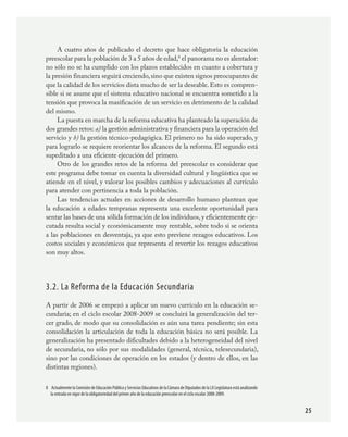 25
A cuatro años de publicado el decreto que hace obligatoria la educación
preescolar para la población de 3 a 5 años de edad,
el panorama no es alentador:
no sólo no se ha cumplido con los plazos establecidos en cuanto a cobertura y
la presión financiera seguirá creciendo,sino que existen signos preocupantes de
que la calidad de los servicios dista mucho de ser la deseable. Esto es compren-
sible si se asume que el sistema educativo nacional se encuentra sometido a la
tensión que provoca la masificación de un servicio en detrimento de la calidad
del mismo.
La puesta en marcha de la reforma educativa ha planteado la superación de
dos grandes retos: a) la gestión administrativa y financiera para la operación del
servicio y b) la gestión técnico-pedagógica. El primero no ha sido superado, y
para lograrlo se requiere reorientar los alcances de la reforma. El segundo está
supeditado a una eficiente ejecución del primero.
Otro de los grandes retos de la reforma del preescolar es considerar que
este programa debe tomar en cuenta la diversidad cultural y lingüística que se
atiende en el nivel, y valorar los posibles cambios y adecuaciones al currículo
para atender con pertinencia a toda la población.
Las tendencias actuales en acciones de desarrollo humano plantean que
la educación a edades tempranas representa una excelente oportunidad para
sentar las bases de una sólida formación de los individuos,y eficientemente eje-
cutada resulta social y económicamente muy rentable, sobre todo si se orienta
a las poblaciones en desventaja, ya que esto previene rezagos educativos. Los
costos sociales y económicos que representa el revertir los rezagos educativos
son muy altos.
3.2. La Reforma de la Educación Secundaria
A partir de 2006 se empezó a aplicar un nuevo currículo en la educación se-
cundaria; en el ciclo escolar 2008-2009 se concluirá la generalización del ter-
cer grado, de modo que su consolidación es aún una tarea pendiente; sin esta
consolidación la articulación de toda la educación básica no será posible. La
generalización ha presentado dificultades debido a la heterogeneidad del nivel
de secundaria, no sólo por sus modalidades (general, técnica, telesecundaria),
sino por las condiciones de operación en los estados (y dentro de ellos, en las
distintas regiones).
	 Actualmente la Comisión de Educación Pública y Servicios Educativos de la Cámara de Diputados de la LX Legislatura está analizando
la entrada en vigor de la obligatoriedad del primer año de la educación preescolar en el ciclo escolar 2008-2009.
PLAN2.indd 25 30/7/08 13:42:34
 