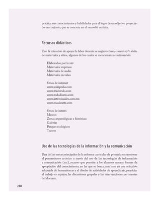 260
práctica sus conocimientos y habilidades para el logro de un objetivo proyecta-
do en conjunto, que se concreta en el ensamble artístico.
Recursos didácticos
Con la intención de apoyar la labor docente se sugiere el uso,consulta y/o visita
de materiales y sitios, algunos de los cuales se mencionan a continuación:
Elaborados por la sep
Materiales impresos
Materiales de audio
Materiales en video
Sitios de internet
www.wikipedia.com
www.tracirculo.com
www.tododiseño.com
www.artesvisuales.com.mx
www.masdearte.com
Sitios de interés
Museos
Zonas arqueológicas e históricas
Galerías
Parques ecológicos
Teatros
Uso de las tecnologías de la información y la comunicación
Una de las metas principales de la reforma curricular de primaria es promover
el pensamiento artístico a través del uso de las tecnologías de información
y comunicación (tic), recurso que permite a los alumnos nuevas formas de
apropiación del conocimiento, en las que se busca, con base en una selección
adecuada de herramientas y el diseño de actividades de aprendizaje, propiciar
el trabajo en equipo, las discusiones grupales y las intervenciones pertinentes
del docente.
ARTES.indd 260 23/7/08 11:31:47
 