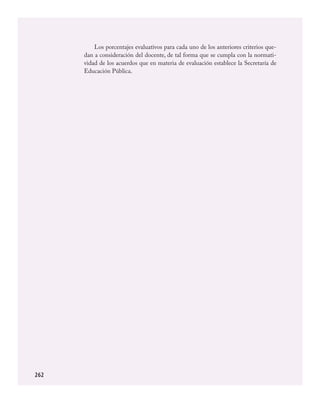 262
Los porcentajes evaluativos para cada uno de los anteriores criterios que-
dan a consideración del docente, de tal forma que se cumpla con la normati-
vidad de los acuerdos que en materia de evaluación establece la Secretaría de
Educación Pública.
ARTES.indd 262 23/7/08 11:31:47
 