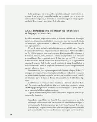 28
Estas estrategias en su conjunto permitirán articular compromisos que
emanen desde la propia comunidad escolar, sin perder de vista la perspectiva
de la calidad con equidad,el desarrollo de competencias para la vida y la gober-
nabilidad democrática, como pilares de la educación.
3.4. Las tecnologías de la información y la comunicación
en los proyectos educativos
En México diversos proyectos educativos se basan en el empleo de tecnologías
de información y comunicación (tic) como recurso para incrementar la calidad
de la enseñaza o para aumentar la cobertura. A continuación se describen los
más representativos.
El uso de las tic en la educación básica se remonta a 1983, con el Proyecto
Galileo que la sep realizó conjuntamente con la Fundación Arturo Rosenblue-
th. En 1985 se puso en marcha el programa Computación Electrónica en la
Educación Básica (Coeba),orientado a utilizar la computadora en el aula como
apoyo didáctico. Esta experiencia sirvió de base para que en 1997 el Instituto
Latinoamericano de la Comunicación Educativa (ilce) y la sep, pusieran en
marcha el proyecto Red Escolar con el propósito de elevar la calidad de la
educación básica a través de proyectos colaborativos, actividades permanentes,
cursos y talleres en línea.
Posteriormente,el ilce puso en operación la Biblioteca Digital de Red Es-
colar para apoyar principalmente a la educación básica,mediante la producción
de publicaciones digitales integradas en servicios estandarizados de consulta
en internet, a través de bases de datos y del administrador de bibliotecas digi-
tales.
En 1995 inicia su operación la Red Satelital de Televisión Educativa (Edu-
sat). Es un sistema digitalizado de señal restringida, que cuenta con más de	
35 000 equipos receptores en el sistema educativo mexicano. A través de Edu-
sat se transmite la Telesecundaria mexicana.
A partir de 1996 se han puesto en marcha diversos proyectos, entre los que
destacan los siguientes:
Secundarias para el Siglo xxi (Sec 21). Este proyecto propone el uso de las
tecnologías de la comunicación y la información como herramientas para la
enseñanza de las distintas asignaturas que conforman el currículo de la escue-
la secundaria, y proporciona materiales educativos específicamente diseñados
para aprovechar los recursos que ofrecen esas tecnologías. Incorpora diversos
•
PLAN2.indd 28 30/7/08 13:42:35
 