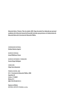 Educación Básica. Primaria. Plan de estudios 2009. Etapa de prueba fue elaborado por personal
académico de la Dirección General de Desarrollo Curricular, que pertenece a la Subsecretaría de
Educación Básica de la Secretaría de Educación Pública.
Coordinador editorial
Esteban Manteca Aguirre
Diseño de portada
IsmaelVillafrancoTinoco
diseño de interioresy Formación
SusanaVargas Rodríguez
Corrección
Felipe Sierra Beamonte
Primera edición, 2008
D. R. © Secretaría de Educación Pública, 2008
Argentina 28
Centro, C. P. 06020
México, D. F.
ISBN 978-970-829-013-5
Impreso en México
MATERIAL GRATUITO. Prohibida su venta.
PLAN2.indd 2 30/7/08 13:42:29
 