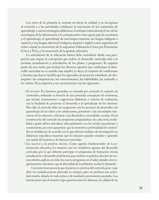 33
Los retos de la primaria se centran en elevar la calidad y en incorporar
al currículo y a las actividades cotidianas: la renovación de los contenidos de
aprendizaje y nuevas estrategias didácticas,el enfoque intercultural,el uso de las
tecnologías de la información y la comunicación como apoyo para la enseñanza
y el aprendizaje; el aprendizaje de una lengua materna, sea lengua indígena o
español,y una lengua adicional (indígena,español o inglés) como asignatura de
orden estatal; la renovación de la asignatura Educación Cívica por Formación
Cívica y Ética, y la innovación de la gestión educativa.
La articulación de la educación básica debe entenderse desde una pers-
pectiva que supere la concepción que reduce el desarrollo curricular sólo a la
revisión, actualización y articulación de los planes y programas. Se requiere
partir de una visión que incluya los diversos aspectos que conforman el desa-
rrollo curricular en su sentido más amplio; es decir, el conjunto de condiciones
y factores que hacen factible que los egresados alcancen los estándares de des-
empeño: las competencias, los conocimientos, las habilidades, las actitudes y
los valores. Esos aspectos y sus características son las siguientes.
El currículo. En términos generales, se entiende por currículo el conjunto de
contenidos, ordenado en función de una particular concepción de enseñanza,
que incluye orientaciones o sugerencias didácticas y criterios de evaluación,
con la finalidad de promover el desarrollo y el aprendizaje de los alumnos.
Para ello, el currículo debe ser congruente con los procesos de desarrollo y de
aprendizaje de los niños y los adolescentes, pertinente a las necesidades edu-
cativas de los alumnos, relevante a las demandas y necesidades sociales. En la
construcción del currículo las propuestas programáticas de cada nivel, moda-
lidad y grado deben articularse adecuadamente con los niveles precedentes y
consecuentes, así como garantizar que la extensión y profundidad de conteni-
dos se establezcan de acuerdo con lo que diversos trabajos de investigación en
didácticas específicas muestran que los alumnos pueden estudiar y aprender
con ayuda del maestro y de diversos materiales.
Los maestros y las prácticas docentes. Como agentes fundamentales de la in-
tervención educativa, los maestros son los verdaderos agentes del desarrollo
curricular, por lo que deberán participar en propuestas de formación inicial,
actualización y desarrollo profesional,para realizar su práctica docente de ma-
nera efectiva,aplicar con éxito los nuevos programas en el aula y atender a los re-
querimientos educativos que la diversidad de la población escolar le demande.
Conviene tener presente que la puesta en práctica del currículo,pese a que
debe ser cuidadosamente planeada, es siempre, para un profesor, una activi-
dad creativa alejada de toda rutina y de resultados previamente pautados. Las
interacciones que el maestro logra generar entre los alumnos, la calidad de las
•
•
PLAN2.indd 33 30/7/08 13:42:36
 