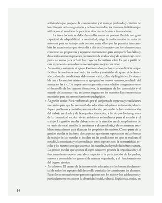 34
actividades que propone, la comprensión y el manejo profundo y creativo de
los enfoques de las asignaturas y de los contenidos, los recursos didácticos que
utiliza, son el resultado de prácticas docentes reflexivas e innovadoras.
La tarea docente se debe desarrollar como un proceso flexible con gran
capacidad de adaptabilidad y creatividad; exige la conformación de redes de
maestros para un trabajo más cercano entre ellos que les permita intercam-
biar las experiencias que viven día a día en el contacto con los alumnos para
comentar sus propuestas y apoyarse mutuamente, para compartir los éxitos y
desaciertos como un proceso permanente de evaluación y de aprendizaje entre
pares, así como para definir los trayectos formativos sobre lo que a partir de
esas experiencias consideren necesario para mejorar su labor.
Los medios y materiales de apoyo. Conformados por los recursos didácticos que
facilitan la enseñanza en el aula, los medios y materiales de apoyo deberán ser
adecuados a las condiciones del entorno social,cultural y lingüístico.Es desea-
ble que a los medios existentes se agreguen los nuevos recursos, resultado del
avance en las tic. Lo importante es garantizar una relación congruente entre
el desarrollo de los campos formativos, la enseñanza de los contenidos y el
manejo de las nuevas tic; así como asegurar en los maestros las competencias
necesarias para su aprovechamiento pedagógico.
La gestión escolar. Está conformada por el conjunto de aspectos y condiciones
necesarias para que las comunidades educativas adquieran autonomía, identi-
fiquen problemas y contribuyan a su solución, por medio de la transformación
del trabajo en el aula y de la organización escolar, a fin de que los integrantes
de la comunidad escolar vivan ambientes estimulantes para el estudio y el
trabajo. La gestión escolar deberá centrar la atención en el cumplimiento de
su razón de ser: el estudio,la enseñanza y el aprendizaje,y de esta manera esta-
blecer mecanismos para alcanzar los propósitos formativos. Como parte de la
gestión escolar se incluyen dos aspectos que tienen repercusión en las formas
de trabajo de las escuelas e inciden en las condiciones en que se realizan el
estudio, la enseñanza y el aprendizaje, estos aspectos son: la normatividad es-
colar y los recursos con que cuentan las escuelas,incluyendo la infraestructura.
La gestión escolar que apunta al logro educativo procura la organización y el
funcionamiento escolar que abren espacios a la participación de los padres,
tutores y comunidad en general de manera organizada, y al funcionamiento
del órgano técnico.
Los alumnos. El centro de la intervención educativa y el referente fundamen-
tal de todos los aspectos del desarrollo curricular lo constituyen los alumnos.
Para ello es necesario tener presente quiénes son los niños y los adolescentes y
particularmente reconocer la diversidad social, cultural, lingüística, étnica, en
•
•
•
PLAN2.indd 34 30/7/08 13:42:36
 