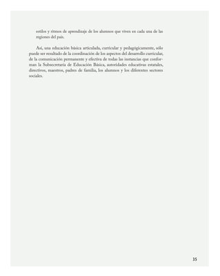 35
estilos y ritmos de aprendizaje de los alumnos que viven en cada una de las
regiones del país.
Así, una educación básica articulada, curricular y pedagógicamente, sólo
puede ser resultado de la coordinación de los aspectos del desarrollo curricular,
de la comunicación permanente y efectiva de todas las instancias que confor-
man la Subsecretaría de Educación Básica, autoridades educativas estatales,
directivos, maestros, padres de familia, los alumnos y los diferentes sectores
sociales.
PLAN2.indd 35 30/7/08 13:42:36
 