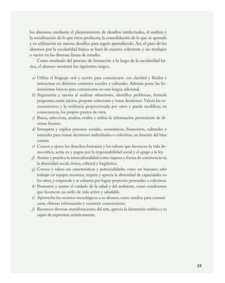 39
los alumnos, mediante el planteamiento de desafíos intelectuales, el análisis y
la socialización de lo que éstos producen, la consolidación de lo que se aprende
y su utilización en nuevos desafíos para seguir aprendiendo. Así, el paso de los
alumnos por la escolaridad básica se hará de manera coherente y sin traslapes
o vacíos en las diversas líneas de estudio.
Como resultado del proceso de formación a lo largo de la escolaridad bá-
sica, el alumno mostrará los siguientes rasgos.
Utiliza el lenguaje oral y escrito para comunicarse con claridad y fluidez e
interactuar en distintos contextos sociales y culturales. Además posee las he-
rramientas básicas para comunicarse en una lengua adicional.
Argumenta y razona al analizar situaciones, identifica problemas, formula
preguntas, emite juicios, propone soluciones y toma decisiones. Valora los ra-
zonamientos y la evidencia proporcionada por otros y puede modificar, en
consecuencia, los propios puntos de vista.
Busca, selecciona, analiza, evalúa y utiliza la información proveniente de di-
versas fuentes.
Interpreta y explica procesos sociales, económicos, financieros, culturales y
naturales para tomar decisiones individuales o colectivas, en función del bien
común.
Conoce y ejerce los derechos humanos y los valores que favorecen la vida de-
mocrática, actúa en y pugna por la responsabilidad social y el apego a la ley.
Asume y practica la interculturalidad como riqueza y forma de convivencia en
la diversidad social, étnica, cultural y lingüística.
Conoce y valora sus características y potencialidades como ser humano; sabe
trabajar en equipo; reconoce, respeta y aprecia la diversidad de capacidades en
los otros, y emprende y se esfuerza por lograr proyectos personales o colectivos.
Promueve y asume el cuidado de la salud y del ambiente, como condiciones
que favorecen un estilo de vida activo y saludable.
Aprovecha los recursos tecnológicos a su alcance, como medios para comuni-
carse, obtener información y construir conocimiento.
Reconoce diversas manifestaciones del arte, aprecia la dimensión estética y es
capaz de expresarse artísticamente.
a)
b)
c)
d)
e)
f)
g)
h)
i)
j)
PLAN2.indd 39 30/7/08 13:42:37
 