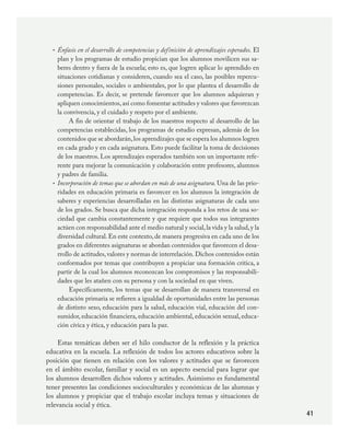 41
Énfasis en el desarrollo de competencias y definición de aprendizajes esperados. El
plan y los programas de estudio propician que los alumnos movilicen sus sa-
beres dentro y fuera de la escuela; esto es, que logren aplicar lo aprendido en
situaciones cotidianas y consideren, cuando sea el caso, las posibles repercu-
siones personales, sociales o ambientales, por lo que plantea el desarrollo de
competencias. Es decir, se pretende favorecer que los alumnos adquieran y
apliquen conocimientos,así como fomentar actitudes y valores que favorezcan
la convivencia, y el cuidado y respeto por el ambiente.
A fin de orientar el trabajo de los maestros respecto al desarrollo de las
competencias establecidas, los programas de estudio expresan, además de los
contenidos que se abordarán,los aprendizajes que se espera los alumnos logren
en cada grado y en cada asignatura. Esto puede facilitar la toma de decisiones
de los maestros. Los aprendizajes esperados también son un importante refe-
rente para mejorar la comunicación y colaboración entre profesores, alumnos
y padres de familia.
Incorporación de temas que se abordan en más de una asignatura. Una de las prio-
ridades en educación primaria es favorecer en los alumnos la integración de
saberes y experiencias desarrolladas en las distintas asignaturas de cada uno
de los grados. Se busca que dicha integración responda a los retos de una so-
ciedad que cambia constantemente y que requiere que todos sus integrantes
actúen con responsabilidad ante el medio natural y social,la vida y la salud,y la
diversidad cultural. En este contexto, de manera progresiva en cada uno de los
grados en diferentes asignaturas se abordan contenidos que favorecen el desa-
rrollo de actitudes, valores y normas de interrelación. Dichos contenidos están
conformados por temas que contribuyen a propiciar una formación crítica, a
partir de la cual los alumnos reconozcan los compromisos y las responsabili-
dades que les atañen con su persona y con la sociedad en que viven.
Específicamente, los temas que se desarrollan de manera transversal en
educación primaria se refieren a igualdad de oportunidades entre las personas
de distinto sexo, educación para la salud, educación vial, educación del con-
sumidor, educación financiera, educación ambiental, educación sexual, educa-
ción cívica y ética, y educación para la paz.
Estas temáticas deben ser el hilo conductor de la reflexión y la práctica
educativa en la escuela. La reflexión de todos los actores educativos sobre la
posición que tienen en relación con los valores y actitudes que se favorecen
en el ámbito escolar, familiar y social es un aspecto esencial para lograr que
los alumnos desarrollen dichos valores y actitudes. Asimismo es fundamental
tener presentes las condiciones socioculturales y económicas de las alumnas y
los alumnos y propiciar que el trabajo escolar incluya temas y situaciones de
relevancia social y ética.
•
•
PLAN2.indd 41 30/7/08 13:42:38
 