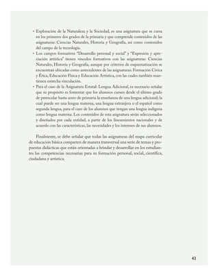 43
Exploración de la Naturaleza y la Sociedad, es una asignatura que se cursa
en los primeros dos grados de la primaria y que comprende contenidos de las
asignaturas: Ciencias Naturales, Historia y Geografía, así como contenidos
del campo de la tecnología.
Los campos formativos “Desarrollo personal y social” y “Expresión y apre-
ciación artística” tienen vínculos formativos con las asignaturas: Ciencias
Naturales, Historia y Geografía, aunque por criterios de esquematización se
encuentran ubicadas como antecedentes de las asignaturas: Formación Cívica
y Ética, Educación Física y Educación Artística, con las cuales también man-
tienen estrecha vinculación.
Para el caso de la Asignatura Estatal: Lengua Adicional, es necesario señalar
que su propósito es fomentar que los alumnos cursen desde el último grado
de preescolar hasta sexto de primaria la enseñanza de una lengua adicional; la
cual puede ser una lengua materna, una lengua extranjera o el español como
segunda lengua, para el caso de los alumnos que tengan una lengua indígena
como lengua materna. Los contenidos de esta asignatura serán seleccionados
y diseñados por cada entidad, a partir de los lineamientos nacionales y de
acuerdo con las características, las necesidades y los intereses de sus alumnos.  
Finalmente, se debe señalar que todas las asignaturas del mapa curricular
de educación básica comparten de manera transversal una serie de temas y pro-
puestas didácticas que están orientadas a brindar y desarrollar en los estudian-
tes las competencias necesarias para su formación personal, social, científica,
ciudadana y artística.
•
•
•
PLAN2.indd 43 30/7/08 13:42:38
 