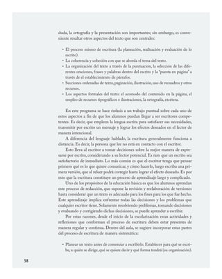 58
duda, la ortografía y la presentación son importantes; sin embargo, es conve-
niente resaltar otros aspectos del texto que son centrales:
El proceso mismo de escritura (la planeación, realización y evaluación de lo
escrito).
La coherencia y cohesión con que se aborda el tema del texto.
La organización del texto a través de la puntuación, la selección de las dife-
rentes oraciones, frases y palabras dentro del escrito y la “puesta en página” a
través de el establecimiento de párrafos.
Secciones ordenadas de texto,paginación,ilustración,uso de recuadros y otros
recursos.
Los aspectos formales del texto: el acomodo del contenido en la página, el
empleo de recursos tipográficos e ilustraciones, la ortografía, etcétera.
En este programa se hace énfasis a un trabajo puntual sobre cada uno de
estos aspectos a fin de que los alumnos puedan llegar a ser escritores compe-
tentes. Es decir, que empleen la lengua escrita para satisfacer sus necesidades,
transmitir por escrito un mensaje y lograr los efectos deseados en el lector de
manera intencional.
A diferencia del lenguaje hablado, la escritura generalmente funciona a
distancia. Es decir, la persona que lee no está en contacto con el escritor.
Esto lleva al escritor a tomar decisiones sobre la mejor manera de expre-
sarse por escrito, considerando a su lector potencial. Es raro que un escrito sea
satisfactorio de inmediato. Lo más común es que el escritor tenga que pensar
primero qué es lo que quiere comunicar, y cómo hacerlo, luego escriba una pri-
mera versión, que al releer podrá corregir hasta lograr el efecto deseado. Es por
esto que la escritura constituye un proceso de aprendizaje largo y complicado.
Uno de los propósitos de la educación básica es que los alumnos aprendan
este proceso de redacción, que supone la revisión y reelaboración de versiones
hasta considerar que un texto es adecuado para los fines para los que fue hecho.
Este aprendizaje implica enfrentar todas las decisiones y los problemas que
cualquier escritor tiene.Solamente resolviendo problemas,tomando decisiones
y evaluando y corrigiendo dichas decisiones, se puede aprender a escribir.
Por estas razones, desde el inicio de la escolarización estas actividades y
reflexiones que conforman el proceso de escritura deben estar presentes de
manera regular y continua. Dentro del aula, se sugiere incorporar estas partes
del proceso de escritura de manera sistemática:
Planear un texto antes de comenzar a escribirlo. Establecer para qué se escri-
be, a quién se dirige, qué se quiere decir y qué forma tendrá (su organización).
•
•
•
•
•
•
ESPAÑOL.indd 58 23/7/08 09:33:47
 