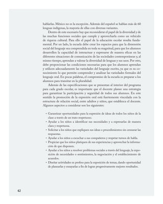 62
hablarlas. México no es la excepción. Además del español se hablan más de 60
lenguas indígenas, la mayoría de ellas con diversas variantes.
Dentro de este escenario hay que reconsiderar el papel de la diversidad y de
las muchas funciones sociales que cumple y aprovecharla como un vehículo
de riqueza cultural. Para ello el papel de la educación escolar resulta funda-
mental. Por un lado, la escuela debe crear los espacios para que la dimensión
social del lenguaje sea comprendida en toda su magnitud,para que los alumnos
desarrollen la capacidad de interactuar y expresarse de manera eficaz en las
diferentes situaciones de comunicación de las sociedades contemporáneas y, al
mismo tiempo, aprendan a valorar la diversidad de lenguas y sus usos. Por otro,
debe proporcionar las condiciones necesarias para que los alumnos aprendan
y utilicen adecuadamente las variedades del lenguaje escrito, ya que es su co-
nocimiento lo que permite comprender y analizar las variedades formales del
lenguaje oral. En pocas palabras, el compromiso de la escuela es preparar a los
alumnos para transitar en la pluralidad.
Además de las especificaciones que se presentan al interior del programa
para cada grado escolar, es importante que el docente planee una estrategia
para garantizar la participación y seguridad de todos sus alumnos. En este
sentido la promoción de la expresión oral está fuertemente vinculada con la
estructura de relación social, entre adultos y niños, que establezca el docente.
Algunos aspectos a considerar son los siguientes:
Garantizar oportunidades para la expresión de ideas de todos los niños de la
clase a través de un trato respetuoso.
Ayudar a los niños a identificar sus necesidades y a expresarlas de manera
clara y respetuosa.
Solicitar a los niños que expliquen sus ideas o procedimientos sin censurar las
respuestas.
Ayudar a los niños a escuchar a sus compañeros y respetar turnos de habla.
Propiciar que los niños platiquen de sus experiencias y aprovechar la informa-
ción de que disponen.
Ayudar a los niños a resolver problemas sociales a través del lenguaje, la expo-
sición de necesidades o sentimientos, la negociación y el establecimiento de
acuerdos.
Diseñar actividades ex profeso para la exposición de temas, dando oportunidad
de planearlas y ensayarlas a fin de lograr progresivamente mejores resultados.
•
•
•
•
•
•
•
ESPAÑOL.indd 62 23/7/08 09:33:48
 