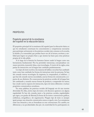 63
Propósitos
Propósito general de la enseñanza
del español en la educación básica
El propósito principal de la enseñanza del español para la educación básica es
que los estudiantes construyan los conocimientos y competencias necesarias
para participar activamente en las prácticas sociales más comunes en la escuela,
la familia y la comunidad, que puedan hacer uso de la lectura, escritura y ora-
lidad para lograr sus propios fines y que sienten las bases para otras prácticas
propias de la vida adulta.
A lo largo de la historia los humanos hemos usado la lengua como una
herramienta fundamental. Nos ha permitido interactuar, conceptualizar con
mayor precisión, transmitir ideas, crear tecnologías. A través de los siglos, estas
pautas de interacción con la lengua han cambiado paulatinamente.
Los tipos de texto escritos y las maneras de hablar y escuchar han cambiado
tanto como han cambiado las formas de interactuar entre las personas. Se han
ido creando nuevas tecnologías (la imprenta, la computadora, el teléfono…)
que han ido creando nuevas necesidades, nuevas formas de comunicación y es-
pacios de uso distintos. En consecuencia, las prácticas sociales de la lengua han
ido cambiando y creando nuevas formas de producir y comprender los textos;
han creado nuevos espacios de interacción, tipos de textos diferentes e incluso
propósitos comunicativos novedosos.
En otras palabras, las prácticas sociales del lenguaje son de una enorme
diversidad. En ellas, ciertos tipos de textos y de discursos aparecen con alguna
regularidad. Se han ido creando, junto a las prácticas sociales, regularidades
que rigen, con grados de libertad, la forma de los textos: convenciones gráficas,
estilísticas, ortográficas y de organización. Ningún tipo de texto es siempre
igual, porque una situación comunicativa nunca es igual a otra. Las semejanzas
entre una situación y otra se formalizan en esas convenciones. En cambio, sus
diferencias y sus peculiaridades dan pie a la creatividad de los participantes en
ESPAÑOL.indd 63 23/7/08 09:33:48
 