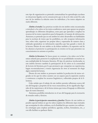 68
este tipo de organización se pretende contextualizar los aprendizajes escolares
en situaciones ligadas con la comunicación que se da en la vida social. En cada
uno de los ámbitos la relación entre los individuos y los textos adquiere un
matiz diferente.
Ámbito: el estudio. Las prácticas sociales de este ámbito están encaminadas
a introducir a los niños en los textos académicos, tanto para apoyar sus propios
aprendizajes en diferentes disciplinas, como para que aprendan a emplear los
recursos de los textos expositivos para la búsqueda y el manejo de información.
Asimismo,se pretende que en este ámbito los niños desarrollen sus habilidades
para la escritura de textos que les posibiliten, no sólo recuperar información
sino, sobre todo, organizar sus propias ideas y expresarlas de manera clara y
ordenada apoyándose en información específica que han ganado a través de
la lectura. Dentro de este ámbito se da énfasis también a la expresión oral de
los alumnos al promover su participación en eventos en los que presenten sus
conocimientos en sesiones ex profeso.
Ámbito: la literatura. Se busca poner en contacto a los niños con la lite-
ratura infantil para promover la ampliación de sus posibilidades recreativas en
una multiplicidad de formatos literarios. El tipo de prácticas involucradas en
este ámbito favorece también la participación de los niños en la comunidad
de lectores de literatura, por lo que promueve que compartan sus experiencias,
hagan recomendaciones y tomen sugerencias de otros al momento de elegir
algún material de lectura.
Dentro de este ámbito se promueve también la producción de textos ori-
ginales en los que los niños cuenten con un espacio para la expresión creativa
y comiencen a emplear los recursos lingüísticos y editoriales propios de la li-
teratura.
Cabe señalar que el trabajo de este ámbito permite reflexiones acerca del
uso del lenguaje a propósito de las voces enunciativas, de los significados figu-
rales de las expresiones y de la forma misma que toma el lenguaje en diferentes
tipos de textos literarios.
Asimismo, posibilita introducirse en el uso del lenguaje para la recreación
de mundos reales y ficticios.
Ámbito: la participación comunitaria y familiar. Dentro de este ámbito se
pondrá especial énfasis en que los niños empleen los diferentes tipos textuales
que acompañan la vida cotidiana, con la finalidad de que cuenten con suficien-
tes estrategias para emplear periódicos, agendas, recibos, formularios, etc., y
con ello facilitar su quehacer diario.
ESPAÑOL.indd 68 23/7/08 09:33:49
 