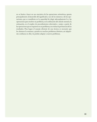 83
no se limita a hacer un uso mecánico de las operaciones aritméticas, apunta
principalmente al desarrollo del significado y uso de los números y de las ope-
raciones, que se manifiesta en la capacidad de elegir adecuadamente la o las
operaciones para resolver un problema,en la utilización del cálculo mental y la
estimación, en el empleo de procedimientos abreviados o atajos a partir de
lasoperacionesqueserequierenenunproblemayenevaluarlapertinenciadelos
resultados. Para lograr el manejo eficiente de una técnica es necesario que
los alumnos la sometan a prueba en muchos problemas distintos, así adquiri-
rán confianza en ella y la podrán adaptar a nuevos problemas.
MATEMATICAS.indd 83 23/7/08 07:22:49
 