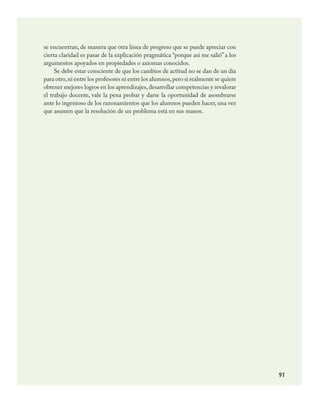 91
se encuentran, de manera que otra línea de progreso que se puede apreciar con
cierta claridad es pasar de la explicación pragmática “porque así me salió” a los
argumentos apoyados en propiedades o axiomas conocidos.
Se debe estar consciente de que los cambios de actitud no se dan de un día
para otro,ni entre los profesores ni entre los alumnos,pero si realmente se quiere
obtener mejores logros en los aprendizajes,desarrollar competencias y revalorar
el trabajo docente, vale la pena probar y darse la oportunidad de asombrarse
ante lo ingenioso de los razonamientos que los alumnos pueden hacer, una vez
que asumen que la resolución de un problema está en sus manos.
MATEMATICAS.indd 91 23/7/08 07:22:51
 