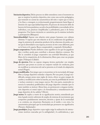 203
Iniciación deportiva.Dicho proceso no debe entenderse como el momento en
que se empieza la práctica deportiva, sino como una acción pedagógica,
que teniendo en cuenta las características del niño o sujeto que se inicia,
y los fines a conseguir, va evolucionando progresivamente hasta llegar al
dominio de capa especialidad deportiva.El proceso de iniciación debe de
hacerse de forma paulatina y acorde a las posibilidades y necesidades de los
individuos, con prácticas simplificadas y polivalentes, para ir de forma
progresiva. Una buena iniciación se caracteriza por la máxima inclusión
y participación (Blázquez).
Interculturalidad. Supone una relación entre grupos humanos con culturas
distintas. Y supone que esta relación se da en condiciones de igualdad, y
niega la existencia de asimetrías producto de las relaciones de poder, asu-
me que la diversidad es una riqueza,reconoce al otro como diferente,pero
no lo borra ni lo aparta. Busca comprenderlo y respetarlo (Schmelkes).
Juegos cooperativos. Pueden definirse como aquellos en los que los jugadores
dan y reciben ayuda para contribuir a alcanzar objetivos comunes. Por
ello se considera al juego cooperativo una actividad liberadora, ya que
libera de la competición, de la eliminación; libera para crear sus propias
reglas (Velásquez Callado).
Juego de ejercicio. Este no supone ninguna técnica particular: son simples
ejercicios que ponen en acción un conjunto variado de conductas, pero
sin modificar su estructura tal cual se presenta en el estado de adaptación
actual (Piaget).
Juegos modificados. Son juegos que se encuentran en la encrucijada del juego
libre y el juego deportivo estándar o deporte. Por una parte, el juego mo-
dificado, aunque posea unas reglas de inicio, ofrece un gran margen de
cambio y modificación sobre la marcha,así como la posibilidad de revivir
e incluso construir y crear juegos nuevos. Por otra parte, mantendrá en
esencia la naturaleza problemática del juego deportivo estándar (por lo
tanto también su táctica). Ahora bien, no pertenecerá a ninguna institu-
ción deportiva ni estará sujeto a la formalización y estandarización del
juego deportivo de los adultos” (Devis).
Juego motor. Se explica a través de su significación motriz, entendiendo por
ésta el grado motriz suficiente de empleo de sistemas de movimiento que
comporten paralelamente intención, decisión y ajuste de la motricidad
a su contexto, sus situaciones fluctuantes en el medio o con otros. La
característica principal: que la motricidad que promueve sea significativa
(Navarro Adelantado).
Juego paradójico. Juego deportivo cuyas reglas exige la realización de interac-
ciones motrices marcadas por la ambigüedad y la ambivalencia, y que
FÍSICA.indd 203 23/7/08 11:31:17
 