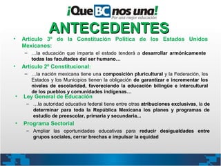 ANTECEDENTES
•   Artículo 3º de la Constitución Política de los Estados Unidos
    Mexicanos:
     – …la educación que imparta el estado tenderá a desarrollar armónicamente
       todas las facultades del ser humano…
•   Artículo 2º Constitucional:
     – …la nación mexicana tiene una composición pluricultural y la Federación, los
       Estados y los Municipios tienen la obligación de garantizar e incrementar los
       niveles de escolaridad, favoreciendo la educación bilingüe e intercultural
       de los pueblos y comunidades indígenas…
•   Ley General de Educación
     – …la autoridad educativa federal tiene entre otras atribuciones exclusivas, la de
       determinar para toda la República Mexicana los planes y programas de
       estudio de preescolar, primaria y secundaria...
•   Programa Sectorial
     – Ampliar las oportunidades educativas para reducir desigualdades entre
       grupos sociales, cerrar brechas e impulsar la equidad
 