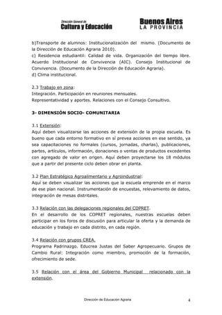 b)Transporte de alumnos: Institucionalización del mismo. (Documento de
la Dirección de Educación Agraria 2010).
c) Residencia estudiantil: Calidad de vida. Organización del tiempo libre.
Acuerdo Institucional de Convivencia (AIC). Consejo Institucional de
Convivencia. (Documento de la Dirección de Educación Agraria).
d) Clima institucional.


2.3 Trabajo en zona:
Integración. Participación en reuniones mensuales.
Representatividad y aportes. Relaciones con el Consejo Consultivo.


3- DIMENSIÓN SOCIO- COMUNITARIA


3.1 Extensión:
Aquí deben visualizarse las acciones de extensión de la propia escuela. Es
bueno que cada entorno formativo en sí prevea acciones en ese sentido, ya
sea capacitaciones no formales (cursos, jornadas, charlas), publicaciones,
partes, artículos, información, donaciones o ventas de productos excedentes
con agregado de valor en origen. Aquí deben proyectarse los 18 módulos
que a partir del presente ciclo deben obrar en planta.


3.2 Plan Estratégico Agroalimentario y Agroindustrial:
Aquí se deben visualizar las acciones que la escuela emprende en el marco
de ese plan nacional. Instrumentación de encuestas, relevamiento de datos,
integración de mesas distritales.


3.3 Relación con las delegaciones regionales del COPRET.
En el desarrollo de los COPRET regionales, nuestras escuelas deben
participar en los foros de discusión para articular la oferta y la demanda de
educación y trabajo en cada distrito, en cada región.


3.4 Relación con grupos CREA.
Programa Padrinazgo. Educrea Justas del Saber Agropecuario. Grupos de
Cambio Rural: Integración como miembro, promoción de la formación,
ofrecimiento de sede.


3.5 Relación con el área del Gobierno Municipal            relacionado con la
extensión.




                          Dirección de Educación Agraria                   4
 