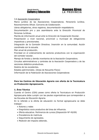 3.6 Asociación Cooperadora
Marco jurídico de las Asociaciones Cooperadoras. Personería Jurídica.
Reconocimiento Oficial. Convenio de Colaboración.
Libros obligatorios, otros registros, documentación respaldatoria.
Documentación pre y pos asamblearia ante la Dirección Provincial de
Personas Jurídicas.
Planilla de información anual ante la Dirección de Cooperación Escolar.
Presentación a nivel nacional, provincial y municipal de obligaciones
impositivas y previsionales.
Integración de la Comisión Directiva. Inserción en la comunidad. Acción
coordinada con la escuela.
Plan anual de producción.
Prioridad en el ordenamiento de sectores productivos con la organización
del comedor escolar.
Manejo de fondos y demás inventarios de la Asociación Cooperadora.
Circuitos administrativos y controles de la Asociación Cooperadora y de las
secciones didáctico-productivas.
Destino de los excedentes.
Estados patrimoniales. (Actas de Recuento Físico)
Información de la Federación de Asociaciones Cooperadoras



Para los Centros de Educación Agraria con oferta de la Tecnicatura
en Producción Agropecuaria.


1. Área Técnica
Cuando el Centro (CEA) posee como oferta la Tecnicatura en Producción
Agropecuaria debe cumplir con las pautas organizativas que corresponden a
las Escuelas de Educación Agraria.
En lo referido a la oferta de educación no formal agropecuaria se debe
trabajar:
   • Actores y redes
   • Diagnóstico socio productivo del área de influencia.
   • Oferta educativa. Pertinencia de cursos.(Disposición Nº 45/09)
   • Procedencia de matrícula
   • Seguimiento de egresados.
   • Medición del impacto obtenido.




                         Dirección de Educación Agraria                   5
 