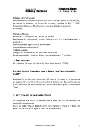 Estados administrativos:
Documentación obligatoria (Resolución Nº 5676/08): Libros de inspección,
de firmas de alumnos, de firmas de personal; planillas de POF Y POFA.
Proyecto Institucional. Planificación de cursos; Legajo de personal.
Convenios.


Planes de Mejora.
Promover la inscripción del CEA en los mismos
Pertinencia del plan con el Proyecto Institucional y con el contexto socio –
productivo.
Monto asignado. Ejecutados y en procesos.
Instalación del equipamiento.
Trabajo en zona.
Integración. Participación en reuniones mensuales.
Representatividad y aportes. Relaciones con el Consejo Consultivo.


2- Área Contable
Lo referido a Escuelas de Educación Secundaria Agraria (EESA).



Para los Centros Educativos para la Producción Total. Cogestión -
FACEPT


Participación conjunta de inspectores técnicos y contables en el programa
de supervisión cogestiva, elaborado entre la Dirección de Educación Agraria
y la Federación de Asociaciones de Centros Educativos para la Producción
Total.



2. ACTIVIDADES DE LOS INSPECTORES


Se proponen dos visitas cuatrimestrales a cada uno de los servicios de
educación agropecuaria.
Luego de cada visita, se deberá remitir (en un plazo no mayor a 7 días) a la
Dirección de Educación Agraria copia del Acta realizada.




                           Dirección de Educación Agraria                 6
 