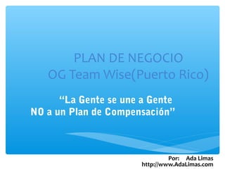 PLAN DE NEGOCIO
   OG Team Wise(Puerto Rico)
      “La Gente se une a Gente
NO a un Plan de Compensación”



                                Por: Ada Limas
                       http://www.AdaLimas.com
 