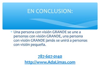 EN CONCLUSION:


∗ Una persona con visión GRANDE se une a
  personas con visión GRANDE, una persona
  con visión GRANDE jamás se unirá a personas
  con visión pequeña.


               787-607-0140
        http://www.AdaLimas.com
 