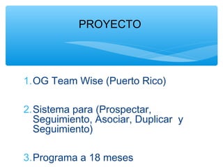 PROYECTO




1.OG Team Wise (Puerto Rico)

2.Sistema para (Prospectar,
  Seguimiento, Asociar, Duplicar y
  Seguimiento)

3.Programa a 18 meses
 
