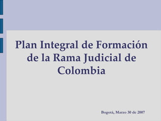 Plan Integral de Formación de la Rama Judicial de Colombia Bogotá, Marzo 30 de 2007 