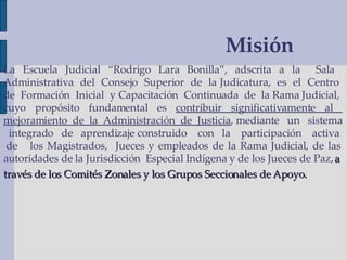 Misión La Escuela Judicial “Rodrigo Lara Bonilla”, adscrita a la  Sala  Administrativa  del  Consejo  Superior  de  la Judicatura,  es  el  Centro  de  Formación  Inicial  y Capacitación  Continuada  de  la Rama Judicial,  cuyo propósito fundamental es  contribuir significativamente al  mejoramiento  de  la  Administración  de  Justicia , mediante  un  sistema  integrado  de  aprendizaje construido  con  la  participación  activa  de  los Magistrados,  Jueces y empleados de la Rama Judicial, de las autoridades de la Jurisdicción  Especial Indígena y de los Jueces de Paz,  a  través de los Comités Zonales y los Grupos Seccionales de Apoyo.   