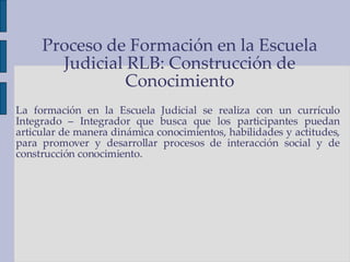 La formación en la Escuela Judicial se realiza con un currículo Integrado – Integrador que busca que los participantes puedan articular de manera dinámica conocimientos, habilidades y actitudes, para promover y desarrollar procesos de interacción social y de construcción conocimiento. Proceso de Formación en la Escuela Judicial RLB: Construcción de Conocimiento 