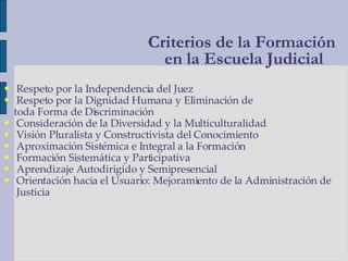 Respeto por la Independencia del Juez Respeto por la Dignidad Humana y Eliminación de toda Forma de Discriminación Consideración de la Diversidad y la Multiculturalidad Visión Pluralista y Constructivista del Conocimiento Aproximación Sistémica e Integral a la Formación Formación Sistemática y Participativa Aprendizaje Autodirigido y Semipresencial Orientación hacia el Usuario: Mejoramiento de la Administración de Justicia Criterios de la Formación  en la Escuela Judicial 