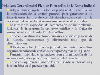Adquirir una competencia técnica profesional de alto nivel en la conducción de la gestión procesal para garantizar a los intervinientes la prevalencia del derecho sustancial  y  la oportunidad en las decisiones en escenarios escritos y orales. Desarrollar la capacidad de comprensión de los problemas jurídicos, la interpretación del texto jurídico y la lógica del razonamiento para la solución de aquéllos. Conocer y analizar el entorno humano, económico y social de la justicia, reconociendo y eliminando todo tipo de discriminación. Reflexionar sobre la función judicial y adquirir una cultura organizacional acorde con los nuevos paradigmas de la justicia. Fomentar habilidades gerenciales frente la utilización de los recursos asignados para el cumplimiento de la función. Conocer y optimizar el uso de los recursos de la informática y la telemática en el quehacer judicial. Objetivos Generales del Plan de Formación de la Rama Judicial 