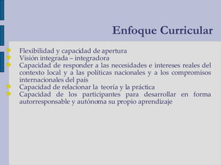 Flexibilidad y capacidad de apertura Visión integrada – integradora Capacidad de responder a las necesidades e intereses reales del contexto local y a las políticas nacionales y a los compromisos internacionales del país Capacidad de relacionar la  teoría y la práctica Capacidad de los participantes para desarrollar en forma autorresponsable y autónoma su propio aprendizaje Enfoque Curricular 