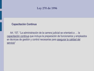Ley 270 de 1996 Capacitación Continua Art. 157. “La administración de la carrera judicial se orientará a … la  capacitación continua  que incluya la preparación de funcionarios y empleados en técnicas de gestión y control necesarias para  asegurar la calidad del servicio ”  