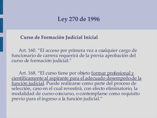 Ley 270 de 1996 Curso de Formación Judicial Inicial Art. 160. “El acceso por primera vez a cualquier cargo de funcionario de carrera requerirá de la previa aprobación del curso de formación judicial.” Art. 168. “El curso tiene por objeto  formar profesional y científicamente al aspirante para el adecuado desempeño de la función judicial . Puede realizarse como parte del proceso de selección, caso en el cual revestirá, con efecto eliminatorio, la modalidad de curso-concurso, o contemplarse como requisito previo para el ingreso a la función judicial.”  