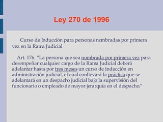 Ley 270 de 1996 Curso de Inducción para personas nombradas por primera vez en la Rama Judicial Art. 176. “La persona que sea  nombrada por primera vez  para desempeñar cualquier cargo de la Rama Judicial deberá adelantar hasta por  tres meses  un curso de inducción en administración judicial, el cual conllevará la  práctica  que se adelantará en un despacho judicial bajo la supervisión del funcionario o empleado de mayor jerarquía en el despacho.” 