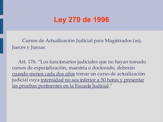 Ley 270 de 1996 Cursos de Actualización Judicial para Magistrados (as), Jueces y Juezas  Art. 176. “Los funcionarios judiciales que no hayan tomado cursos de especialización, maestría o doctorado, deberán  cuando menos cada dos años  tomar un curso de actualización judicial cuya  intensidad no sea inferior a 50 horas y presentar las pruebas pertinentes en la Escuela Judicial .” 