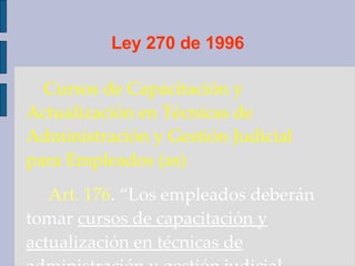 Ley 270 de 1996 Cursos de Capacitación y Actualización en Técnicas de Administración y Gestión Judicial para Empleados (as) Art. 176 . “Los empleados deberán tomar  cursos de capacitación y actualización en técnicas de administración y gestión judicial  cuando menos  cada tres años .”  