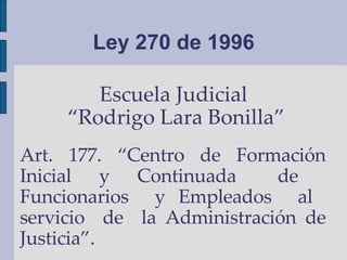 Ley 270 de 1996 Escuela Judicial  “ Rodrigo Lara Bonilla” Art. 177. “Centro de Formación Inicial  y  Continuada  de  Funcionarios  y Empleados  al  servicio  de  la Administración de Justicia”. 