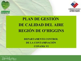 PLAN DE GESTIÓN  DE CALIDAD DEL AIRE REGIÓN DE O’HIGGINS DEPARTAMENTO CONTROL  DE LA CONTAMINACIÓN  CONAMA VI 