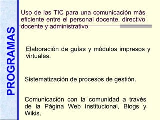 PROGRAMAS Uso de las TIC para una comunicación más eficiente entre el personal docente, directivo   docente y administrativo. Elaboración de guías y módulos impresos y virtuales. Sistematización de procesos de gestión. Comunicación con la comunidad a través de la Página Web Institucional, Blogs y Wikis. 