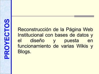 PROYECTOS Reconstrucción de la Página Web Institucional con bases de datos y el diseño y puesta en funcionamiento de varias Wikis y Blogs. 