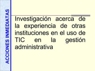 ACCIONES INMEDIATAS Investigación acerca de la experiencia de otras instituciones en el uso de TIC en la gestión administrativa 