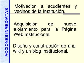 ACCIONES INMEDIATAS Motivación a acudientes y vecinos de la Institución. Adquisición de nuevo alojamiento para la Página Web Institucional. Diseño y construcción de una wiki y un blog Institucional. 