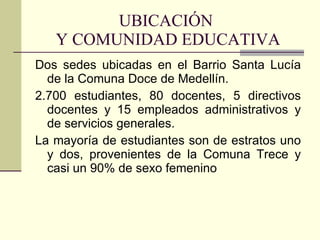 UBICACIÓN  Y COMUNIDAD EDUCATIVA Dos sedes ubicadas en el Barrio Santa Lucía de la Comuna Doce de Medellín.  2.700 estudiantes, 80 docentes, 5 directivos docentes y 15 empleados administrativos y de servicios generales. La mayoría de estudiantes son de estratos uno y dos, provenientes de la Comuna Trece y casi un 90% de sexo femenino 