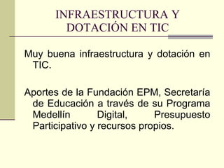 INFRAESTRUCTURA Y DOTACIÓN EN TIC Muy buena infraestructura y dotación en TIC. Aportes de la Fundación EPM, Secretaría de Educación a través de su Programa Medellín Digital, Presupuesto Participativo y recursos propios. 