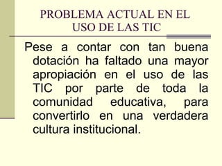 PROBLEMA ACTUAL EN EL  USO DE LAS TIC Pese a contar con tan buena dotación ha faltado una mayor apropiación en el uso de las TIC por parte de toda la comunidad educativa, para convertirlo en una verdadera cultura institucional. 